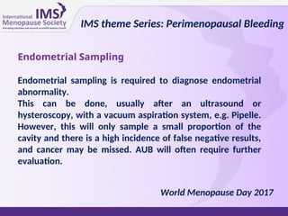 Endometrial Sampling
Endometrial sampling is required to diagnose endometrial
abnormality.
This can be done, usually after an ultrasound or
hysteroscopy, with a vacuum aspiration system, e.g. Pipelle.
However, this will only sample a small proportion of the
cavity and there is a high incidence of false negative results,
and cancer may be missed. AUB will often require further
evaluation.
IMS theme Series: Perimenopausal Bleeding
World Menopause Day 2017
 