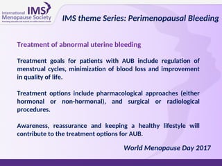 Treatment of abnormal uterine bleeding
Treatment goals for patients with AUB include regulation of
menstrual cycles, minimization of blood loss and improvement
in quality of life.
Treatment options include pharmacological approaches (either
hormonal or non-hormonal), and surgical or radiological
procedures.
Awareness, reassurance and keeping a healthy lifestyle will
contribute to the treatment options for AUB.
IMS theme Series: Perimenopausal Bleeding
World Menopause Day 2017
 
