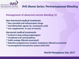 Management of abnormal uterine bleeding (1)
Non-hormonal medical treatments
Non-steroidal anti-inflammatory drugs
Anti-fibrinolytic agents (ie, tranexamic acid)
Iron supplements, in case of anemia
Hormonal medical treatments
Cyclical or long-acting progestogens
Combined oral contraceptives
GnRH analogs (fibroid-associated)
Selective progesterone receptor modulators (fibroid-associated)
Levonorgestrel intrauterine system (LNG-IUS)
IMS theme Series: Perimenopausal Bleeding
World Menopause Day 2017
 