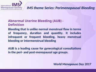 IMS theme Series: Perimenopausal Bleeding
World Menopause Day 2017
Abnormal Uterine Bleeding (AUB) -
Definition
Bleeding that is unlike normal menstrual flow in terms
of frequency, duration and quantity. It includes
infrequent or frequent bleeding, heavy menstrual
bleeding or intermenstrual bleeding
AUB is a leading cause for gynecological consultations
in the peri- and post-menopausal age groups.
 