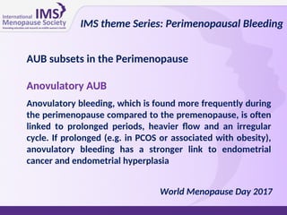 World Menopause Day 2017
Anovulatory AUB
Anovulatory bleeding, which is found more frequently during
the perimenopause compared to the premenopause, is often
linked to prolonged periods, heavier flow and an irregular
cycle. If prolonged (e.g. in PCOS or associated with obesity),
anovulatory bleeding has a stronger link to endometrial
cancer and endometrial hyperplasia
IMS theme Series: Perimenopausal Bleeding
AUB subsets in the Perimenopause
 