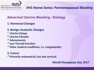Abnormal Uterine Bleeding - Etiology
1. Hormonal Changes
2. Benign Anatomic Changes
 Uterine Polyps
Uterine Fibroids
Adenomyosis
Low Thyroid Function
Other medical conditions, i.e. coagulopathy
3. Cancer
Primarily endometrial, but also cervical.
IMS theme Series: Perimenopausal Bleeding
World Menopause Day 2017
 