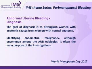 The goal of diagnosis is to distinguish women with
anatomic causes from women with normal anatomy.
Identifying endometrial malignancy, although
uncommon among the AUB etiologies, is often the
main purpose of the investigations.
Abnormal Uterine Bleeding -
Diagnosis
IMS theme Series: Perimenopausal Bleeding
World Menopause Day 2017
 