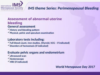 Assessment of abnormal uterine
bleeding
General assessment
History and bleeding pattern
Physical, pelvic and speculum examination
Laboratory tests including:
Full blood count, iron studies, (thyroid, hCG – if indicated)
Disorders of hemostasis (if indicated)
Evaluate pelvic organs and endometrium
ultrasound scan
Hysteroscopy
MRI (if indicated)
IMS theme Series: Perimenopausal Bleeding
World Menopause Day 2017
 