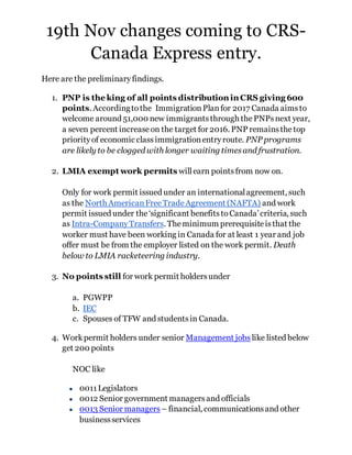 19th Nov changes coming to CRS-
Canada Express entry.
Here are the preliminaryfindings.
1. PNP is the king of all points distribution in CRS giving 600
points. Accordingtothe ImmigrationPlanfor 2017 Canada aimsto
welcome around 51,000 new immigrantsthrough thePNPsnext year,
a seven percent increaseon the target for 2016. PNP remainsthetop
priorityof economic classimmigrationentryroute. PNP programs
are likely to be clogged with longer waiting timesand frustration.
2. LMIA exempt work permits willearn pointsfrom now on.
Only for work permit issued under an internationalagreement, such
as the North AmericanFreeTradeAgreement (NAFTA) and work
permit issued under the‘significant benefitstoCanada’criteria, such
as Intra-CompanyTransfers. Theminimum prerequisiteisthat the
worker must have been working in Canada for at least 1 year and job
offer must be from the employer listed on the work permit. Death
below to LMIA racketeering industry.
3. No points still for work permit holdersunder
a. PGWPP
b. IEC
c. Spouses of TFW and studentsin Canada.
4. Workpermit holders under senior Management jobs like listed below
get 200 points
NOC like
● 0011Legislators
● 0012 Senior government managersand officials
● 0013 Senior managers – financial, communicationsand other
businessservices
 