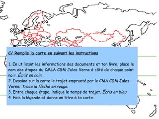 C/ Remplis la carte en suivant les instructions
1. En utilisant les informations des documents et ton livre, place le
nom des étapes du CMLA CGM Jules Verne à côté de chaque point
noir. Écris en noir.
2. Dessine sur la carte le trajet emprunté par le CMA CGM Jules
Verne. Trace la flèche en rouge.
3. Entre chaque étape, indique le temps de trajet. Écris en bleu
4. Fais la légende et donne un titre à ta carte.
 