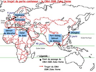 Hambourg
Rotterdam
Détroit
de Gibraltar Canal
de Suez Port Kelang
Détroit
de Malacca
Shanghai
Mer
Méditerranée
Océan Indien
Océan
Atlantique
Océan Pacifique
10 jours
45 jours
4 jours
Légende :
Point de passage du
CMA CGM Jules Verne
Trajet du CMA
CGM Jules Verne
Le trajet du porte-conteneur : le CMA CGM Jules Verne
 