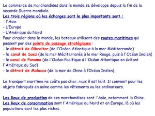 Le commerce de marchandises dans le monde se développe depuis la fin de la
seconde Guerre mondiale.
Les trois régions où les échanges sont le plus importants sont :
- l'Asie
- L’Europe
- L’Amérique du Nord
Pour circuler dans le monde, les bateaux utilisent des routes maritimes qui
passent par des points de passage stratégiques :
- le détroit de Gibraltar (de l'Océan Atlantique à la mer Méditerranée)
- le canal de Suez (de la mer Méditerranée à la mer Rouge, puis à l'Océan Indien)
- le canal de Panama (de l'Océan Pacifique à l'Océan Atlantique en évitant
l'Amérique du Sud)
- le détroit de Malacca (de la mer de Chine à l’Océan Indien)
Le transport maritime ne coûte pas cher, mais il est lent. Il convient pour les
objets fabriqués en usine comme les vêtements ou les ordinateurs.
Les lieux de production de ces marchandises sont l'Asie, notamment la Chine.
Les lieux de consommation sont l'Amérique du Nord et en Europe, là où les
populations sont les plus riches.
 