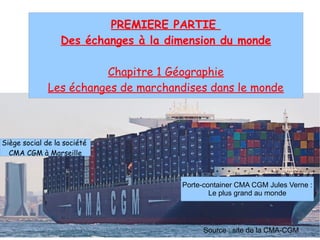 PREMIERE PARTIE
Des échanges à la dimension du monde
Chapitre 1 Géographie
Les échanges de marchandises dans le monde
Porte-container CMA CGM Jules Verne :
Le plus grand au monde
Siège social de la société
CMA CGM à Marseille
Source : site de la CMA-CGM
 