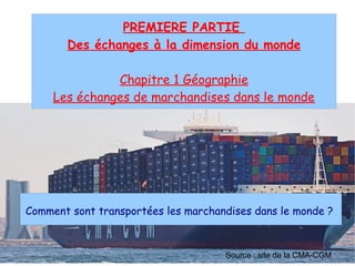 PREMIERE PARTIE
Des échanges à la dimension du monde
Chapitre 1 Géographie
Les échanges de marchandises dans le monde
Comment sont transportées les marchandises dans le monde ?
Source : site de la CMA-CGM
 