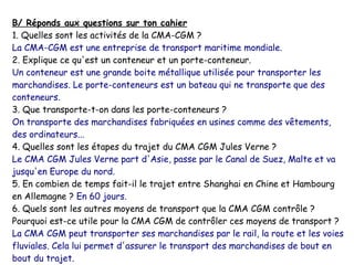 B/ Réponds aux questions sur ton cahier
1. Quelles sont les activités de la CMA-CGM ?
La CMA-CGM est une entreprise de transport maritime mondiale.
2. Explique ce qu'est un conteneur et un porte-conteneur.
Un conteneur est une grande boite métallique utilisée pour transporter les
marchandises. Le porte-conteneurs est un bateau qui ne transporte que des
conteneurs.
3. Que transporte-t-on dans les porte-conteneurs ?
On transporte des marchandises fabriquées en usines comme des vêtements,
des ordinateurs...
4. Quelles sont les étapes du trajet du CMA CGM Jules Verne ?
Le CMA CGM Jules Verne part d'Asie, passe par le Canal de Suez, Malte et va
jusqu'en Europe du nord.
5. En combien de temps fait-il le trajet entre Shanghai en Chine et Hambourg
en Allemagne ? En 60 jours.
6. Quels sont les autres moyens de transport que la CMA CGM contrôle ?
Pourquoi est-ce utile pour la CMA CGM de contrôler ces moyens de transport ?
La CMA CGM peut transporter ses marchandises par le rail, la route et les voies
fluviales. Cela lui permet d'assurer le transport des marchandises de bout en
bout du trajet.
 