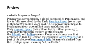 Review
• What is Pangaea or Pangea?
Pangea was surrounded by a global ocean called Panthalassa, and
it was fully assembled by the Early Permian Epoch (some 299
million to 273 million years ago). The supercontinent began to
break apart about 200 million years ago, during the
Early Jurassic Epoch (201 million to 174 million years ago),
eventually forming the modern continents and
the Atlantic and Indian oceans. Pangea’s existence was first
proposed in 1912 by German meteorologist Alfred Wegener as a
part of his theory of continental drift. Its name is derived from
the Greek pangaia, meaning “all the Earth.”
 