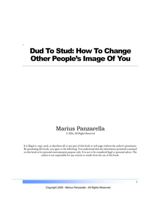 :

Dud To Stud: How To Change
Other People’s Image Of You

Marius Panzarella
© 2006, All Rights Reserved

It is illegal to copy, steal, or distribute all or any part of this book or web page without the author’s permission.
By purchasing this book, you agree to the following: You understand that the information presented contained
on this book is for personal entertainment purpose only. It is not to be considered legal or personal advice. The
author is not responsible for any actions or results from the use of this book.

1
Copyright 2006 - Marius Panzarella - All Rights Reserved

 