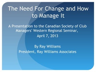 The Need For Change and How
to Manage It
A Presentation to the Canadian Society of Club
Managers’ Western Regional Seminar,
April 7, 2013
By Ray Williams
President, Ray Williams Associates

1

 
