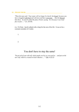 IV. PHASE FOUR: _____________________________________________

   "Then the man said, `Your name will no longer be Jacob, but Israel, because you
   have struggled with God and with men and have overcome. ... then he blessed
   him there. So Jacob called the place Peniel, saying, `It is because I saw God
   face to face ..." (vs. 28-30)


   (vs. 31) Note: Jacob walked with a limp for the rest of his life. It was to be a
   constant reminder of 2 truths:


       1.



       2.




                 You don't have to stay the same!
   "So get rid of your old self, which made you live as you used to ... and put on the
   new self, which is created in God's likeness ... " Eph. 4:22-23




                                         5-2
 