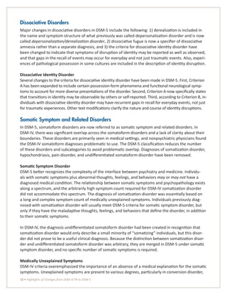 10 • Highlights of Changes from DSM-IV-TR to DSM-5
Dissociative Disorders
Major changes in dissociative disorders in DSM-5 include the following: 1) derealization is included in
the name and symptom structure of what previously was called depersonalization disorder and is now
called depersonalization/derealization disorder, 2) dissociative fugue is now a specifier of dissociative
amnesia rather than a separate diagnosis, and 3) the criteria for dissociative identity disorder have
been changed to indicate that symptoms of disruption of identity may be reported as well as observed,
and that gaps in the recall of events may occur for everyday and not just traumatic events. Also, experi-
ences of pathological possession in some cultures are included in the description of identity disruption.
Dissociative Identity Disorder
Several changes to the criteria for dissociative identity disorder have been made in DSM-5. First, Criterion
A has been expanded to include certain possession-form phenomena and functional neurological symp-
toms to account for more diverse presentations of the disorder. Second, Criterion A now specifically states
that transitions in identity may be observable by others or self-reported. Third, according to Criterion B, in-
dividuals with dissociative identity disorder may have recurrent gaps in recall for everyday events, not just
for traumatic experiences. Other text modifications clarify the nature and course of identity disruptions.
Somatic Symptom and Related Disorders
In DSM-5, somatoform disorders are now referred to as somatic symptom and related disorders. In
DSM-IV, there was significant overlap across the somatoform disorders and a lack of clarity about their
boundaries. These disorders are primarily seen in medical settings, and nonpsychiatric physicians found
the DSM-IV somatoform diagnoses problematic to use. The DSM-5 classification reduces the number
of these disorders and subcategories to avoid problematic overlap. Diagnoses of somatization disorder,
hypochondriasis, pain disorder, and undifferentiated somatoform disorder have been removed.
Somatic Symptom Disorder
DSM-5 better recognizes the complexity of the interface between psychiatry and medicine. Individu-
als with somatic symptoms plus abnormal thoughts, feelings, and behaviors may or may not have a
diagnosed medical condition. The relationship between somatic symptoms and psychopathology exists
along a spectrum, and the arbitrarily high symptom count required for DSM-IV somatization disorder
did not accommodate this spectrum. The diagnosis of somatization disorder was essentially based on
a long and complex symptom count of medically unexplained symptoms. Individuals previously diag-
nosed with somatization disorder will usually meet DSM-5 criteria for somatic symptom disorder, but
only if they have the maladaptive thoughts, feelings, and behaviors that define the disorder, in addition
to their somatic symptoms.
In DSM-IV, the diagnosis undifferentiated somatoform disorder had been created in recognition that
somatization disorder would only describe a small minority of “somatizing” individuals, but this disor-
der did not prove to be a useful clinical diagnosis. Because the distinction between somatization disor-
der and undifferentiated somatoform disorder was arbitrary, they are merged in DSM-5 under somatic
symptom disorder, and no specific number of somatic symptoms is required.
Medically Unexplained Symptoms
DSM-IV criteria overemphasized the importance of an absence of a medical explanation for the somatic
symptoms. Unexplained symptoms are present to various degrees, particularly in conversion disorder,
 