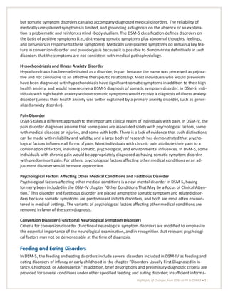 Highlights of Changes from DSM-IV-TR to DSM-5 • 11
but somatic symptom disorders can also accompany diagnosed medical disorders. The reliability of
medically unexplained symptoms is limited, and grounding a diagnosis on the absence of an explana-
tion is problematic and reinforces mind -body dualism. The DSM-5 classification defines disorders on
the basis of positive symptoms (i.e., distressing somatic symptoms plus abnormal thoughts, feelings,
and behaviors in response to these symptoms). Medically unexplained symptoms do remain a key fea-
ture in conversion disorder and pseudocyesis because it is possible to demonstrate definitively in such
disorders that the symptoms are not consistent with medical pathophysiology.
Hypochondriasis and Illness Anxiety Disorder
Hypochondriasis has been eliminated as a disorder, in part because the name was perceived as pejora-
tive and not conducive to an effective therapeutic relationship. Most individuals who would previously
have been diagnosed with hypochondriasis have significant somatic symptoms in addition to their high
health anxiety, and would now receive a DSM-5 diagnosis of somatic symptom disorder. In DSM-5, indi-
viduals with high health anxiety without somatic symptoms would receive a diagnosis of illness anxiety
disorder (unless their health anxiety was better explained by a primary anxiety disorder, such as gener-
alized anxiety disorder).
Pain Disorder
DSM-5 takes a different approach to the important clinical realm of individuals with pain. In DSM-IV, the
pain disorder diagnoses assume that some pains are associated solely with psychological factors, some
with medical diseases or injuries, and some with both. There is a lack of evidence that such distinctions
can be made with reliability and validity, and a large body of research has demonstrated that psycho-
logical factors influence all forms of pain. Most individuals with chronic pain attribute their pain to a
combination of factors, including somatic, psychological, and environmental influences. In DSM-5, some
individuals with chronic pain would be appropriately diagnosed as having somatic symptom disorder,
with predominant pain. For others, psychological factors affecting other medical conditions or an ad-
justment disorder would be more appropriate.
Psychological Factors Affecting Other Medical Conditions and Factitious Disorder
Psychological factors affecting other medical conditions is a new mental disorder in DSM-5, having
formerly been included in the DSM-IV chapter “Other Conditions That May Be a Focus of Clinical Atten-
tion.” This disorder and factitious disorder are placed among the somatic symptom and related disor-
ders because somatic symptoms are predominant in both disorders, and both are most often encoun-
tered in medical settings. The variants of psychological factors affecting other medical conditions are
removed in favor of the stem diagnosis.
Conversion Disorder (Functional Neurological Symptom Disorder)
Criteria for conversion disorder (functional neurological symptom disorder) are modified to emphasize
the essential importance of the neurological examination, and in recognition that relevant psychologi-
cal factors may not be demonstrable at the time of diagnosis.
Feeding and Eating Disorders
In DSM-5, the feeding and eating disorders include several disorders included in DSM-IV as feeding and
eating disorders of infancy or early childhood in the chapter “Disorders Usually First Diagnosed in In-
fancy, Childhood, or Adolescence.” In addition, brief descriptions and preliminary diagnostic criteria are
provided for several conditions under other specified feeding and eating disorder; insufficient informa-
 
