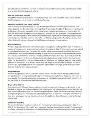 12 • Highlights of Changes from DSM-IV-TR to DSM-5
tion about these conditions is currently available to document their clinical characteristics and validity
or to provide definitive diagnostic criteria.
Pica and Rumination Disorder
The DSM-IV criteria for pica and for rumination disorder have been revised for clarity and to indicate
that the diagnoses can be made for individuals of any age.
Avoidant/Restrictive Food Intake Disorder
DSM-IV feeding disorder of infancy or early childhood has been renamed avoidant/restrictive food
intake disorder, and the criteria have been significantly expanded. The DSM-IV disorder was rarely used,
and limited information is available on the characteristics, course, and outcome of children with this
disorder. Additionally, a large number of individuals, primarily but not exclusively children and adoles-
cents, substantially restrict their food intake and experience significant associated physiological or psy-
chosocial problems but do not meet criteria for any DSM-IV eating disorder. Avoidant/restrictive food
intake disorder is a broad category intended to capture this range of presentations.
Anorexia Nervosa
The core diagnostic criteria for anorexia nervosa are conceptually unchanged from DSM-IV with one ex-
ception: the requirement for amenorrhea has been eliminated. In DSM-IV, this requirement was waived
in a number of situations (e.g., for males, for females taking contraceptives). In addition, the clinical
characteristics and course of females meeting all DSM-IV criteria for anorexia nervosa except amenor-
rhea closely resemble those of females meeting all DSM-IV criteria. As in DSM-IV, individuals with this
disorder are required by Criterion A to be at a significantly low body weight for their developmental
stage. The wording of the criterion has been changed for clarity, and guidance regarding how to judge
whether an individual is at or below a significantly low weight is now provided in the text. In DSM-5,
Criterion B is expanded to include not only overtly expressed fear of weight gain but also persistent
behavior that interferes with weight gain.
Bulimia Nervosa
The only change to the DSM-IV criteria for bulimia nervosa is a reduction in the required minimum
average frequency of binge eating and inappropriate compensatory behavior frequency from twice to
once weekly. The clinical characteristics and outcome of individuals meeting this slightly lower thresh-
old are similar to those meeting the DSM-IV criterion.
Binge-Eating Disorder
Extensive research followed the promulgation of preliminary criteria for binge eating disorder in Ap-
pendix B of DSM-IV, and findings supported the clinical utility and validity of binge-eating disorder. The
only significant difference from the preliminary DSM-IV criteria is that the minimum average frequency
of binge eating required for diagnosis has been changed from at least twice weekly for 6 months to at
least once weekly over the last 3 months, which is identical to the DSM-5 frequency criterion for buli-
mia nervosa.
Elimination Disorders
No significant changes have been made to the elimination disorders diagnostic class from DSM-IV to
DSM-5. The disorders in this chapter were previously classified under disorders usually first diagnosed
in infancy, childhood, or adolescence in DSM-IV and exist now as an independent classification in DSM-5.
 