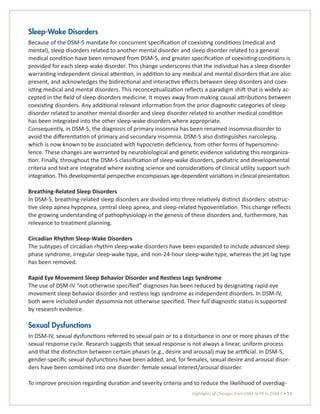 Highlights of Changes from DSM-IV-TR to DSM-5 • 13
Sleep-Wake Disorders
Because of the DSM-5 mandate for concurrent specification of coexisting conditions (medical and
mental), sleep disorders related to another mental disorder and sleep disorder related to a general
medical condition have been removed from DSM-5, and greater specification of coexisting conditions is
provided for each sleep-wake disorder. This change underscores that the individual has a sleep disorder
warranting independent clinical attention, in addition to any medical and mental disorders that are also
present, and acknowledges the bidirectional and interactive effects between sleep disorders and coex-
isting medical and mental disorders. This reconceptualization reflects a paradigm shift that is widely ac-
cepted in the field of sleep disorders medicine. It moves away from making causal attributions between
coexisting disorders. Any additional relevant information from the prior diagnostic categories of sleep
disorder related to another mental disorder and sleep disorder related to another medical condition
has been integrated into the other sleep-wake disorders where appropriate.
Consequently, in DSM-5, the diagnosis of primary insomnia has been renamed insomnia disorder to
avoid the differentiation of primary and secondary insomnia. DSM-5 also distinguishes narcolepsy,
which is now known to be associated with hypocretin deficiency, from other forms of hypersomno-
lence. These changes are warranted by neurobiological and genetic evidence validating this reorganiza-
tion. Finally, throughout the DSM-5 classification of sleep-wake disorders, pediatric and developmental
criteria and text are integrated where existing science and considerations of clinical utility support such
integration. This developmental perspective encompasses age-dependent variations in clinical presentation.
Breathing-Related Sleep Disorders
In DSM-5, breathing-related sleep disorders are divided into three relatively distinct disorders: obstruc-
tive sleep apnea hypopnea, central sleep apnea, and sleep-related hypoventilation. This change reflects
the growing understanding of pathophysiology in the genesis of these disorders and, furthermore, has
relevance to treatment planning.
Circadian Rhythm Sleep-Wake Disorders
The subtypes of circadian rhythm sleep-wake disorders have been expanded to include advanced sleep
phase syndrome, irregular sleep-wake type, and non-24-hour sleep-wake type, whereas the jet lag type
has been removed.
Rapid Eye Movement Sleep Behavior Disorder and Restless Legs Syndrome
The use of DSM-IV “not otherwise specified” diagnoses has been reduced by designating rapid eye
movement sleep behavior disorder and restless legs syndrome as independent disorders. In DSM-IV,
both were included under dyssomnia not otherwise specified. Their full diagnostic status is supported
by research evidence.
Sexual Dysfunctions
In DSM-IV, sexual dysfunctions referred to sexual pain or to a disturbance in one or more phases of the
sexual response cycle. Research suggests that sexual response is not always a linear, uniform process
and that the distinction between certain phases (e.g., desire and arousal) may be artificial. In DSM-5,
gender-specific sexual dysfunctions have been added, and, for females, sexual desire and arousal disor-
ders have been combined into one disorder: female sexual interest/arousal disorder.
To improve precision regarding duration and severity criteria and to reduce the likelihood of overdiag-
 