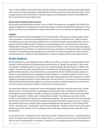 14 • Highlights of Changes from DSM-IV-TR to DSM-5
nosis, all of the DSM-5 sexual dysfunctions (except substance-/medication-induced sexual dysfunction)
now require a minimum duration of approximately 6 months and more precise severity criteria. These
changes provide useful thresholds for making a diagnosis and distinguish transient sexual difficulties
from more persistent sexual dysfunction.
Genito-Pelvic Pain/Penetration Disorder
Genito-pelvic pain/penetration disorder is new in DSM-5 and represents a merging of the DSM-IV cat-
egories of vaginismus and dyspareunia, which were highly comorbid and difficult to distinguish. The di-
agnosis of sexual aversion disorder has been removed due to rare use and lack of supporting research.
Subtypes
DSM-IV included the following subtypes for all sexual disorders: lifelong versus acquired, generalized
versus situational, and due to psychological factors versus due to combined factors. DSM-5 includes
only lifelong versus acquired and generalized versus situational subtypes. Sexual dysfunction due to a
general medical condition and the subtype due to psychological versus combined factors have been
deleted due to findings that the most frequent clinical presentation is one in which both psychological
and biological factors contribute. To indicate the presence and degree of medical and other nonmedical
correlates, the following associated features are described in the accompanying text: partner factors,
relationship factors, individual vulnerability factors, cultural or religious factors, and medical factors.
Gender Dysphoria
Gender dysphoria is a new diagnostic class in DSM-5 and reflects a change in conceptualization of the
disorder’s defining features by emphasizing the phenomenon of “gender incongruence” rather than
cross-gender identification per se, as was the case in DSM-IV gender identity disorder. In DSM-IV, the
chapter “Sexual and Gender Identity Disorders” included three relatively disparate diagnostic classes:
gender identity disorders, sexual dysfunctions, and paraphilias. Gender identity disorder, however, is
neither a sexual dysfunction nor a paraphilia. Gender dysphoria is a unique condition in that it is a di-
agnosis made by mental health care providers, although a large proportion of the treatment is endocri-
nological and surgical (at least for some adolescents and most adults). In contrast to the dichotomized
DSM-IV gender identity disorder diagnosis, the type and severity of gender dysphoria can be inferred
from the number and type of indicators and from the severity measures.
The experienced gender incongruence and resulting gender dysphoria may take many forms. Gender
dysphoria thus is considered to be a multicategory concept rather than a dichotomy, and DSM-5 ac-
knowledges the wide variation of gender -incongruent conditions. Separate criteria sets are provided
for gender dysphoria in children and in adolescents and adults. The adolescent and adult criteria
include a more detailed and specific set of polythetic symptoms. The previous Criterion A (cross-gender
identification) and Criterion B (aversion toward one’s gender) have been merged, because no support-
ing evidence from factor analytic studies supported keeping the two separate. In the wording of the
criteria, “the other sex” is replaced by “some alternative gender.” Gender instead of sex is used system-
atically because the concept “sex” is inadequate when referring to individuals with a disorder of sex
development.
In the child criteria, “strong desire to be of the other gender” replaces the previous “repeatedly stated
desire” to capture the situation of some children who, in a coercive environment, may not verbalize the
desire to be of another gender. For children, Criterion A1 (“a strong desire to be of the other gender or
 