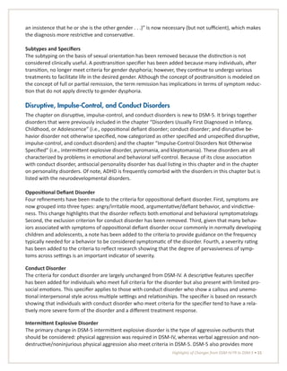 Highlights of Changes from DSM-IV-TR to DSM-5 • 15
an insistence that he or she is the other gender . . .)” is now necessary (but not sufficient), which makes
the diagnosis more restrictive and conservative.
Subtypes and Specifiers
The subtyping on the basis of sexual orientation has been removed because the distinction is not
considered clinically useful. A posttransition specifier has been added because many individuals, after
transition, no longer meet criteria for gender dysphoria; however, they continue to undergo various
treatments to facilitate life in the desired gender. Although the concept of posttransition is modeled on
the concept of full or partial remission, the term remission has implications in terms of symptom reduc-
tion that do not apply directly to gender dysphoria.
Disruptive, Impulse-Control, and Conduct Disorders
The chapter on disruptive, impulse-control, and conduct disorders is new to DSM-5. It brings together
disorders that were previously included in the chapter “Disorders Usually First Diagnosed in Infancy,
Childhood, or Adolescence” (i.e., oppositional defiant disorder; conduct disorder; and disruptive be-
havior disorder not otherwise specified, now categorized as other specified and unspecified disruptive,
impulse-control, and conduct disorders) and the chapter “Impulse-Control Disorders Not Otherwise
Specified” (i.e., intermittent explosive disorder, pyromania, and kleptomania). These disorders are all
characterized by problems in emotional and behavioral self-control. Because of its close association
with conduct disorder, antisocial personality disorder has dual listing in this chapter and in the chapter
on personality disorders. Of note, ADHD is frequently comorbid with the disorders in this chapter but is
listed with the neurodevelopmental disorders.
Oppositional Defiant Disorder
Four refinements have been made to the criteria for oppositional defiant disorder. First, symptoms are
now grouped into three types: angry/irritable mood, argumentative/defiant behavior, and vindictive-
ness. This change highlights that the disorder reflects both emotional and behavioral symptomatology.
Second, the exclusion criterion for conduct disorder has been removed. Third, given that many behav-
iors associated with symptoms of oppositional defiant disorder occur commonly in normally developing
children and adolescents, a note has been added to the criteria to provide guidance on the frequency
typically needed for a behavior to be considered symptomatic of the disorder. Fourth, a severity rating
has been added to the criteria to reflect research showing that the degree of pervasiveness of symp-
toms across settings is an important indicator of severity.
Conduct Disorder
The criteria for conduct disorder are largely unchanged from DSM-IV. A descriptive features specifier
has been added for individuals who meet full criteria for the disorder but also present with limited pro-
social emotions. This specifier applies to those with conduct disorder who show a callous and unemo-
tional interpersonal style across multiple settings and relationships. The specifier is based on research
showing that individuals with conduct disorder who meet criteria for the specifier tend to have a rela-
tively more severe form of the disorder and a different treatment response.
Intermittent Explosive Disorder
The primary change in DSM-5 intermittent explosive disorder is the type of aggressive outbursts that
should be considered: physical aggression was required in DSM-IV, whereas verbal aggression and non-
destructive/noninjurious physical aggression also meet criteria in DSM-5. DSM-5 also provides more
 