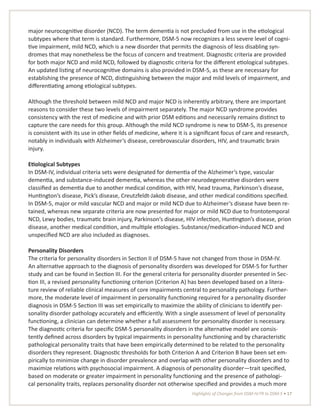 Highlights of Changes from DSM-IV-TR to DSM-5 • 17
major neurocognitive disorder (NCD). The term dementia is not precluded from use in the etiological
subtypes where that term is standard. Furthermore, DSM-5 now recognizes a less severe level of cogni-
tive impairment, mild NCD, which is a new disorder that permits the diagnosis of less disabling syn-
dromes that may nonetheless be the focus of concern and treatment. Diagnostic criteria are provided
for both major NCD and mild NCD, followed by diagnostic criteria for the different etiological subtypes.
An updated listing of neurocognitive domains is also provided in DSM-5, as these are necessary for
establishing the presence of NCD, distinguishing between the major and mild levels of impairment, and
differentiating among etiological subtypes.
Although the threshold between mild NCD and major NCD is inherently arbitrary, there are important
reasons to consider these two levels of impairment separately. The major NCD syndrome provides
consistency with the rest of medicine and with prior DSM editions and necessarily remains distinct to
capture the care needs for this group. Although the mild NCD syndrome is new to DSM-5, its presence
is consistent with its use in other fields of medicine, where it is a significant focus of care and research,
notably in individuals with Alzheimer’s disease, cerebrovascular disorders, HIV, and traumatic brain
injury.
Etiological Subtypes
In DSM-IV, individual criteria sets were designated for dementia of the Alzheimer’s type, vascular
dementia, and substance-induced dementia, whereas the other neurodegenerative disorders were
classified as dementia due to another medical condition, with HIV, head trauma, Parkinson’s disease,
Huntington’s disease, Pick’s disease, Creutzfeldt-Jakob disease, and other medical conditions specified.
In DSM-5, major or mild vascular NCD and major or mild NCD due to Alzheimer’s disease have been re-
tained, whereas new separate criteria are now presented for major or mild NCD due to frontotemporal
NCD, Lewy bodies, traumatic brain injury, Parkinson’s disease, HIV infection, Huntington’s disease, prion
disease, another medical condition, and multiple etiologies. Substance/medication-induced NCD and
unspecified NCD are also included as diagnoses.
Personality Disorders
The criteria for personality disorders in Section II of DSM-5 have not changed from those in DSM-IV.
An alternative approach to the diagnosis of personality disorders was developed for DSM-5 for further
study and can be found in Section III. For the general criteria for personality disorder presented in Sec-
tion III, a revised personality functioning criterion (Criterion A) has been developed based on a litera-
ture review of reliable clinical measures of core impairments central to personality pathology. Further-
more, the moderate level of impairment in personality functioning required for a personality disorder
diagnosis in DSM-5 Section III was set empirically to maximize the ability of clinicians to identify per-
sonality disorder pathology accurately and efficiently. With a single assessment of level of personality
functioning, a clinician can determine whether a full assessment for personality disorder is necessary.
The diagnostic criteria for specific DSM-5 personality disorders in the alternative model are consis-
tently defined across disorders by typical impairments in personality functioning and by characteristic
pathological personality traits that have been empirically determined to be related to the personality
disorders they represent. Diagnostic thresholds for both Criterion A and Criterion B have been set em-
pirically to minimize change in disorder prevalence and overlap with other personality disorders and to
maximize relations with psychosocial impairment. A diagnosis of personality disorder—trait specified,
based on moderate or greater impairment in personality functioning and the presence of pathologi-
cal personality traits, replaces personality disorder not otherwise specified and provides a much more
 