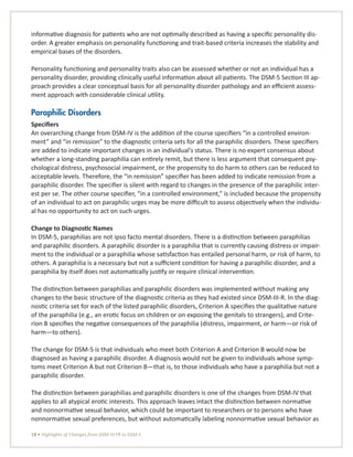 18 • Highlights of Changes from DSM-IV-TR to DSM-5
informative diagnosis for patients who are not optimally described as having a specific personality dis-
order. A greater emphasis on personality functioning and trait-based criteria increases the stability and
empirical bases of the disorders.
Personality functioning and personality traits also can be assessed whether or not an individual has a
personality disorder, providing clinically useful information about all patients. The DSM-5 Section III ap-
proach provides a clear conceptual basis for all personality disorder pathology and an efficient assess-
ment approach with considerable clinical utility.
Paraphilic Disorders
Specifiers
An overarching change from DSM-IV is the addition of the course specifiers “in a controlled environ-
ment” and “in remission” to the diagnostic criteria sets for all the paraphilic disorders. These specifiers
are added to indicate important changes in an individual’s status. There is no expert consensus about
whether a long-standing paraphilia can entirely remit, but there is less argument that consequent psy-
chological distress, psychosocial impairment, or the propensity to do harm to others can be reduced to
acceptable levels. Therefore, the “in remission” specifier has been added to indicate remission from a
paraphilic disorder. The specifier is silent with regard to changes in the presence of the paraphilic inter-
est per se. The other course specifier, “in a controlled environment,” is included because the propensity
of an individual to act on paraphilic urges may be more difficult to assess objectively when the individu-
al has no opportunity to act on such urges.
Change to Diagnostic Names
In DSM-5, paraphilias are not ipso facto mental disorders. There is a distinction between paraphilias
and paraphilic disorders. A paraphilic disorder is a paraphilia that is currently causing distress or impair-
ment to the individual or a paraphilia whose satisfaction has entailed personal harm, or risk of harm, to
others. A paraphilia is a necessary but not a sufficient condition for having a paraphilic disorder, and a
paraphilia by itself does not automatically justify or require clinical intervention.
The distinction between paraphilias and paraphilic disorders was implemented without making any
changes to the basic structure of the diagnostic criteria as they had existed since DSM-III-R. In the diag-
nostic criteria set for each of the listed paraphilic disorders, Criterion A specifies the qualitative nature
of the paraphilia (e.g., an erotic focus on children or on exposing the genitals to strangers), and Crite-
rion B specifies the negative consequences of the paraphilia (distress, impairment, or harm—or risk of
harm—to others).
The change for DSM-5 is that individuals who meet both Criterion A and Criterion B would now be
diagnosed as having a paraphilic disorder. A diagnosis would not be given to individuals whose symp-
toms meet Criterion A but not Criterion B—that is, to those individuals who have a paraphilia but not a
paraphilic disorder.
The distinction between paraphilias and paraphilic disorders is one of the changes from DSM-IV that
applies to all atypical erotic interests. This approach leaves intact the distinction between normative
and nonnormative sexual behavior, which could be important to researchers or to persons who have
nonnormative sexual preferences, but without automatically labeling nonnormative sexual behavior as
 