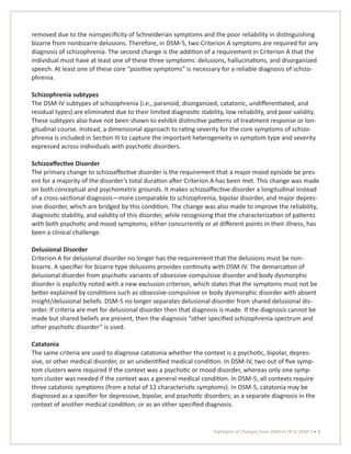 Highlights of Changes from DSM-IV-TR to DSM-5 • 3
removed due to the nonspecificity of Schneiderian symptoms and the poor reliability in distinguishing
bizarre from nonbizarre delusions. Therefore, in DSM-5, two Criterion A symptoms are required for any
diagnosis of schizophrenia. The second change is the addition of a requirement in Criterion A that the
individual must have at least one of these three symptoms: delusions, hallucinations, and disorganized
speech. At least one of these core “positive symptoms” is necessary for a reliable diagnosis of schizo-
phrenia.
Schizophrenia subtypes
The DSM-IV subtypes of schizophrenia (i.e., paranoid, disorganized, catatonic, undifferentiated, and
residual types) are eliminated due to their limited diagnostic stability, low reliability, and poor validity.
These subtypes also have not been shown to exhibit distinctive patterns of treatment response or lon-
gitudinal course. Instead, a dimensional approach to rating severity for the core symptoms of schizo-
phrenia is included in Section III to capture the important heterogeneity in symptom type and severity
expressed across individuals with psychotic disorders.
Schizoaffective Disorder
The primary change to schizoaffective disorder is the requirement that a major mood episode be pres-
ent for a majority of the disorder’s total duration after Criterion A has been met. This change was made
on both conceptual and psychometric grounds. It makes schizoaffective disorder a longitudinal instead
of a cross-sectional diagnosis—more comparable to schizophrenia, bipolar disorder, and major depres-
sive disorder, which are bridged by this condition. The change was also made to improve the reliability,
diagnostic stability, and validity of this disorder, while recognizing that the characterization of patients
with both psychotic and mood symptoms, either concurrently or at different points in their illness, has
been a clinical challenge.
Delusional Disorder
Criterion A for delusional disorder no longer has the requirement that the delusions must be non-
bizarre. A specifier for bizarre type delusions provides continuity with DSM-IV. The demarcation of
delusional disorder from psychotic variants of obsessive-compulsive disorder and body dysmorphic
disorder is explicitly noted with a new exclusion criterion, which states that the symptoms must not be
better explained by conditions such as obsessive-compulsive or body dysmorphic disorder with absent
insight/delusional beliefs. DSM-5 no longer separates delusional disorder from shared delusional dis-
order. If criteria are met for delusional disorder then that diagnosis is made. If the diagnosis cannot be
made but shared beliefs are present, then the diagnosis “other specified schizophrenia spectrum and
other psychotic disorder” is used.
Catatonia
The same criteria are used to diagnose catatonia whether the context is a psychotic, bipolar, depres-
sive, or other medical disorder, or an unidentified medical condition. In DSM-IV, two out of five symp-
tom clusters were required if the context was a psychotic or mood disorder, whereas only one symp-
tom cluster was needed if the context was a general medical condition. In DSM-5, all contexts require
three catatonic symptoms (from a total of 12 characteristic symptoms). In DSM-5, catatonia may be
diagnosed as a specifier for depressive, bipolar, and psychotic disorders; as a separate diagnosis in the
context of another medical condition; or as an other specified diagnosis.
 