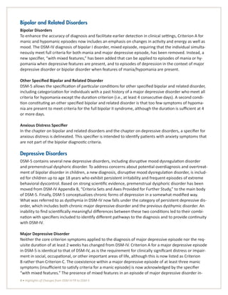 4 • Highlights of Changes from DSM-IV-TR to DSM-5
Bipolar and Related Disorders
Bipolar Disorders
To enhance the accuracy of diagnosis and facilitate earlier detection in clinical settings, Criterion A for
manic and hypomanic episodes now includes an emphasis on changes in activity and energy as well as
mood. The DSM-IV diagnosis of bipolar I disorder, mixed episode, requiring that the individual simulta-
neously meet full criteria for both mania and major depressive episode, has been removed. Instead, a
new specifier, “with mixed features,” has been added that can be applied to episodes of mania or hy-
pomania when depressive features are present, and to episodes of depression in the context of major
depressive disorder or bipolar disorder when features of mania/hypomania are present.
Other Specified Bipolar and Related Disorder
DSM-5 allows the specification of particular conditions for other specified bipolar and related disorder,
including categorization for individuals with a past history of a major depressive disorder who meet all
criteria for hypomania except the duration criterion (i.e., at least 4 consecutive days). A second condi-
tion constituting an other specified bipolar and related disorder is that too few symptoms of hypoma-
nia are present to meet criteria for the full bipolar II syndrome, although the duration is sufficient at 4
or more days.
Anxious Distress Specifier
In the chapter on bipolar and related disorders and the chapter on depressive disorders, a specifier for
anxious distress is delineated. This specifier is intended to identify patients with anxiety symptoms that
are not part of the bipolar diagnostic criteria.
Depressive Disorders
DSM-5 contains several new depressive disorders, including disruptive mood dysregulation disorder
and premenstrual dysphoric disorder. To address concerns about potential overdiagnosis and overtreat-
ment of bipolar disorder in children, a new diagnosis, disruptive mood dysregulation disorder, is includ-
ed for children up to age 18 years who exhibit persistent irritability and frequent episodes of extreme
behavioral dyscontrol. Based on strong scientific evidence, premenstrual dysphoric disorder has been
moved from DSM-IV Appendix B, “Criteria Sets and Axes Provided for Further Study,” to the main body
of DSM-5. Finally, DSM-5 conceptualizes chronic forms of depression in a somewhat modified way.
What was referred to as dysthymia in DSM-IV now falls under the category of persistent depressive dis-
order, which includes both chronic major depressive disorder and the previous dysthymic disorder. An
inability to find scientifically meaningful differences between these two conditions led to their combi-
nation with specifiers included to identify different pathways to the diagnosis and to provide continuity
with DSM-IV.
Major Depressive Disorder
Neither the core criterion symptoms applied to the diagnosis of major depressive episode nor the req-
uisite duration of at least 2 weeks has changed from DSM-IV. Criterion A for a major depressive episode
in DSM-5 is identical to that of DSM-IV, as is the requirement for clinically significant distress or impair-
ment in social, occupational, or other important areas of life, although this is now listed as Criterion
B rather than Criterion C. The coexistence within a major depressive episode of at least three manic
symptoms (insufficient to satisfy criteria for a manic episode) is now acknowledged by the specifier
“with mixed features.” The presence of mixed features in an episode of major depressive disorder in-
 