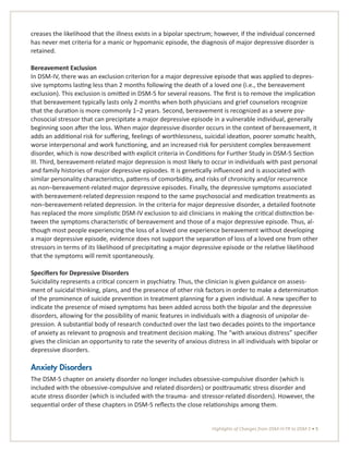 Highlights of Changes from DSM-IV-TR to DSM-5 • 5
creases the likelihood that the illness exists in a bipolar spectrum; however, if the individual concerned
has never met criteria for a manic or hypomanic episode, the diagnosis of major depressive disorder is
retained.
Bereavement Exclusion
In DSM-IV, there was an exclusion criterion for a major depressive episode that was applied to depres-
sive symptoms lasting less than 2 months following the death of a loved one (i.e., the bereavement
exclusion). This exclusion is omitted in DSM-5 for several reasons. The first is to remove the implication
that bereavement typically lasts only 2 months when both physicians and grief counselors recognize
that the duration is more commonly 1–2 years. Second, bereavement is recognized as a severe psy-
chosocial stressor that can precipitate a major depressive episode in a vulnerable individual, generally
beginning soon after the loss. When major depressive disorder occurs in the context of bereavement, it
adds an additional risk for suffering, feelings of worthlessness, suicidal ideation, poorer somatic health,
worse interpersonal and work functioning, and an increased risk for persistent complex bereavement
disorder, which is now described with explicit criteria in Conditions for Further Study in DSM-5 Section
III. Third, bereavement-related major depression is most likely to occur in individuals with past personal
and family histories of major depressive episodes. It is genetically influenced and is associated with
similar personality characteristics, patterns of comorbidity, and risks of chronicity and/or recurrence
as non–bereavement-related major depressive episodes. Finally, the depressive symptoms associated
with bereavement-related depression respond to the same psychosocial and medication treatments as
non–bereavement-related depression. In the criteria for major depressive disorder, a detailed footnote
has replaced the more simplistic DSM-IV exclusion to aid clinicians in making the critical distinction be-
tween the symptoms characteristic of bereavement and those of a major depressive episode. Thus, al-
though most people experiencing the loss of a loved one experience bereavement without developing
a major depressive episode, evidence does not support the separation of loss of a loved one from other
stressors in terms of its likelihood of precipitating a major depressive episode or the relative likelihood
that the symptoms will remit spontaneously.
Specifiers for Depressive Disorders
Suicidality represents a critical concern in psychiatry. Thus, the clinician is given guidance on assess-
ment of suicidal thinking, plans, and the presence of other risk factors in order to make a determination
of the prominence of suicide prevention in treatment planning for a given individual. A new specifier to
indicate the presence of mixed symptoms has been added across both the bipolar and the depressive
disorders, allowing for the possibility of manic features in individuals with a diagnosis of unipolar de-
pression. A substantial body of research conducted over the last two decades points to the importance
of anxiety as relevant to prognosis and treatment decision making. The “with anxious distress” specifier
gives the clinician an opportunity to rate the severity of anxious distress in all individuals with bipolar or
depressive disorders.
Anxiety Disorders
The DSM-5 chapter on anxiety disorder no longer includes obsessive-compulsive disorder (which is
included with the obsessive-compulsive and related disorders) or posttraumatic stress disorder and
acute stress disorder (which is included with the trauma- and stressor-related disorders). However, the
sequential order of these chapters in DSM-5 reflects the close relationships among them.
 