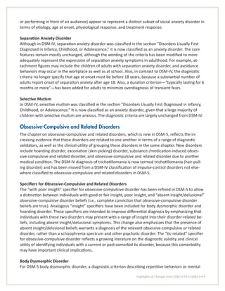 Highlights of Changes from DSM-IV-TR to DSM-5 • 7
or performing in front of an audience) appear to represent a distinct subset of social anxiety disorder in
terms of etiology, age at onset, physiological response, and treatment response.
Separation Anxiety Disorder
Although in DSM-IV, separation anxiety disorder was classified in the section “Disorders Usually First
Diagnosed in Infancy, Childhood, or Adolescence,” it is now classified as an anxiety disorder. The core
features remain mostly unchanged, although the wording of the criteria has been modified to more
adequately represent the expression of separation anxiety symptoms in adulthood. For example, at-
tachment figures may include the children of adults with separation anxiety disorder, and avoidance
behaviors may occur in the workplace as well as at school. Also, in contrast to DSM-IV, the diagnostic
criteria no longer specify that age at onset must be before 18 years, because a substantial number of
adults report onset of separation anxiety after age 18. Also, a duration criterion—“typically lasting for 6
months or more”—has been added for adults to minimize overdiagnosis of transient fears.
Selective Mutism
In DSM-IV, selective mutism was classified in the section “Disorders Usually First Diagnosed in Infancy,
Childhood, or Adolescence.” It is now classified as an anxiety disorder, given that a large majority of
children with selective mutism are anxious. The diagnostic criteria are largely unchanged from DSM-IV.
Obsessive-Compulsive and Related Disorders
The chapter on obsessive-compulsive and related disorders, which is new in DSM-5, reflects the in-
creasing evidence that these disorders are related to one another in terms of a range of diagnostic
validators, as well as the clinical utility of grouping these disorders in the same chapter. New disorders
include hoarding disorder, excoriation (skin-picking) disorder, substance-/medication-induced obses-
sive-compulsive and related disorder, and obsessive-compulsive and related disorder due to another
medical condition. The DSM-IV diagnosis of trichotillomania is now termed trichotillomania (hair-pull-
ing disorder) and has been moved from a DSM-IV classification of impulse-control disorders not else-
where classified to obsessive-compulsive and related disorders in DSM-5.
Specifiers for Obsessive-Compulsive and Related Disorders
The “with poor insight” specifier for obsessive-compulsive disorder has been refined in DSM-5 to allow
a distinction between individuals with good or fair insight, poor insight, and “absent insight/delusional”
obsessive-compulsive disorder beliefs (i.e., complete conviction that obsessive-compulsive disorder
beliefs are true). Analogous “insight” specifiers have been included for body dysmorphic disorder and
hoarding disorder. These specifiers are intended to improve differential diagnosis by emphasizing that
individuals with these two disorders may present with a range of insight into their disorder-related be-
liefs, including absent insight/delusional symptoms. This change also emphasizes that the presence of
absent insight/delusional beliefs warrants a diagnosis of the relevant obsessive-compulsive or related
disorder, rather than a schizophrenia spectrum and other psychotic disorder. The “tic-related” specifier
for obsessive-compulsive disorder reflects a growing literature on the diagnostic validity and clinical
utility of identifying individuals with a current or past comorbid tic disorder, because this comorbidity
may have important clinical implications.
Body Dysmorphic Disorder
For DSM-5 body dysmorphic disorder, a diagnostic criterion describing repetitive behaviors or mental
 