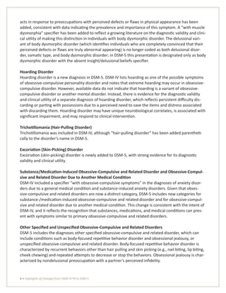 8 • Highlights of Changes from DSM-IV-TR to DSM-5
acts in response to preoccupations with perceived defects or flaws in physical appearance has been
added, consistent with data indicating the prevalence and importance of this symptom. A “with muscle
dysmorphia” specifier has been added to reflect a growing literature on the diagnostic validity and clini-
cal utility of making this distinction in individuals with body dysmorphic disorder. The delusional vari-
ant of body dysmorphic disorder (which identifies individuals who are completely convinced that their
perceived defects or flaws are truly abnormal appearing) is no longer coded as both delusional disor-
der, somatic type, and body dysmorphic disorder; in DSM-5 this presentation is designated only as body
dysmorphic disorder with the absent insight/delusional beliefs specifier.
Hoarding Disorder
Hoarding disorder is a new diagnosis in DSM-5. DSM-IV lists hoarding as one of the possible symptoms
of obsessive-compulsive personality disorder and notes that extreme hoarding may occur in obsessive-
compulsive disorder. However, available data do not indicate that hoarding is a variant of obsessive-
compulsive disorder or another mental disorder. Instead, there is evidence for the diagnostic validity
and clinical utility of a separate diagnosis of hoarding disorder, which reflects persistent difficulty dis-
carding or parting with possessions due to a perceived need to save the items and distress associated
with discarding them. Hoarding disorder may have unique neurobiological correlates, is associated with
significant impairment, and may respond to clinical intervention.
Trichotillomania (Hair-Pulling Disorder)
Trichotillomania was included in DSM-IV, although “hair-pulling disorder” has been added parentheti-
cally to the disorder’s name in DSM-5.
Excoriation (Skin-Picking) Disorder
Excoriation (skin-picking) disorder is newly added to DSM-5, with strong evidence for its diagnostic
validity and clinical utility.
Substance/Medication-Induced Obsessive-Compulsive and Related Disorder and Obsessive-Compul-
sive and Related Disorder Due to Another Medical Condition
DSM-IV included a specifier “with obsessive-compulsive symptoms” in the diagnoses of anxiety disor-
ders due to a general medical condition and substance-induced anxiety disorders. Given that obses-
sive-compulsive and related disorders are now a distinct category, DSM-5 includes new categories for
substance-/medication-induced obsessive-compulsive and related disorder and for obsessive-compul-
sive and related disorder due to another medical condition. This change is consistent with the intent of
DSM-IV, and it reflects the recognition that substances, medications, and medical conditions can pres-
ent with symptoms similar to primary obsessive-compulsive and related disorders.
Other Specified and Unspecified Obsessive-Compulsive and Related Disorders
DSM-5 includes the diagnoses other specified obsessive-compulsive and related disorder, which can
include conditions such as body-focused repetitive behavior disorder and obsessional jealousy, or
unspecified obsessive-compulsive and related disorder. Body-focused repetitive behavior disorder is
characterized by recurrent behaviors other than hair pulling and skin picking (e.g., nail biting, lip biting,
cheek chewing) and repeated attempts to decrease or stop the behaviors. Obsessional jealousy is char-
acterized by nondelusional preoccupation with a partner’s perceived infidelity.
 