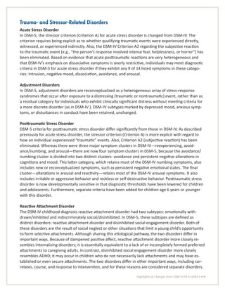 Highlights of Changes from DSM-IV-TR to DSM-5 • 9
Trauma- and Stressor-Related Disorders
Acute Stress Disorder
In DSM-5, the stressor criterion (Criterion A) for acute stress disorder is changed from DSM-IV. The
criterion requires being explicit as to whether qualifying traumatic events were experienced directly,
witnessed, or experienced indirectly. Also, the DSM-IV Criterion A2 regarding the subjective reaction
to the traumatic event (e.g., “the person’s response involved intense fear, helplessness, or horror”) has
been eliminated. Based on evidence that acute posttraumatic reactions are very heterogeneous and
that DSM-IV’s emphasis on dissociative symptoms is overly restrictive, individuals may meet diagnostic
criteria in DSM-5 for acute stress disorder if they exhibit any 9 of 14 listed symptoms in these catego-
ries: intrusion, negative mood, dissociation, avoidance, and arousal.
Adjustment Disorders
In DSM-5, adjustment disorders are reconceptualized as a heterogeneous array of stress-response
syndromes that occur after exposure to a distressing (traumatic or nontraumatic) event, rather than as
a residual category for individuals who exhibit clinically significant distress without meeting criteria for
a more discrete disorder (as in DSM-IV ). DSM-IV subtypes marked by depressed mood, anxious symp-
toms, or disturbances in conduct have been retained, unchanged.
Posttraumatic Stress Disorder
DSM-5 criteria for posttraumatic stress disorder differ significantly from those in DSM-IV. As described
previously for acute stress disorder, the stressor criterion (Criterion A) is more explicit with regard to
how an individual experienced “traumatic” events. Also, Criterion A2 (subjective reaction) has been
eliminated. Whereas there were three major symptom clusters in DSM-IV—reexperiencing, avoid-
ance/numbing, and arousal—there are now four symptom clusters in DSM-5, because the avoidance/
numbing cluster is divided into two distinct clusters: avoidance and persistent negative alterations in
cognitions and mood. This latter category, which retains most of the DSM-IV numbing symptoms, also
includes new or reconceptualized symptoms, such as persistent negative emotional states. The final
cluster—alterations in arousal and reactivity—retains most of the DSM-IV arousal symptoms. It also
includes irritable or aggressive behavior and reckless or self-destructive behavior. Posttraumatic stress
disorder is now developmentally sensitive in that diagnostic thresholds have been lowered for children
and adolescents. Furthermore, separate criteria have been added for children age 6 years or younger
with this disorder.
Reactive Attachment Disorder
The DSM-IV childhood diagnosis reactive attachment disorder had two subtypes: emotionally with-
drawn/inhibited and indiscriminately social/disinhibited. In DSM-5, these subtypes are defined as
distinct disorders: reactive attachment disorder and disinhibited social engagement disorder. Both of
these disorders are the result of social neglect or other situations that limit a young child’s opportunity
to form selective attachments. Although sharing this etiological pathway, the two disorders differ in
important ways. Because of dampened positive affect, reactive attachment disorder more closely re-
sembles internalizing disorders; it is essentially equivalent to a lack of or incompletely formed preferred
attachments to caregiving adults. In contrast, disinhibited social engagement disorder more closely
resembles ADHD; it may occur in children who do not necessarily lack attachments and may have es-
tablished or even secure attachments. The two disorders differ in other important ways, including cor-
relates, course, and response to intervention, and for these reasons are considered separate disorders.
 