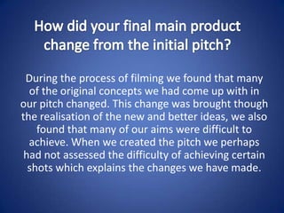 How did your final main product change from the initial pitch? During the process of filming we found that many of the original concepts we had come up with in our pitch changed. This change was brought though the realisation of the new and better ideas, we also found that many of our aims were difficult to achieve. When we created the pitch we perhaps had not assessed the difficulty of achieving certain shots which explains the changes we have made. 