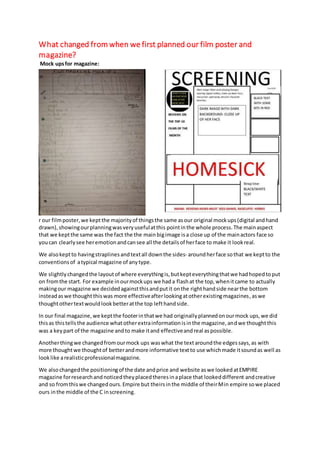What changed from when we first planned our film poster and
magazine?
Mock upsfor magazine:
r our filmposter,we keptthe majorityof thingsthe same asour original mockups(digital andhand
drawn),showingourplanningwasveryusefulatthis pointinthe whole process.The mainaspect
that we keptthe same was the fact the the mainbigimage isa close up of the mainactors face so
youcan clearlysee heremotionandcansee all the detailsof herface to make it lookreal.
We alsokeptto havingstraplinesandtextall downthe sides- aroundherface sothat we keptto the
conventionsof atypical magazine of anytype.
We slightlychangedthe layoutof where everythingis,butkepteverythingthatwe hadhopedtoput
on fromthe start. For example inourmockups we hada flashat the top,whenitcame to actually
makingour magazine we decidedagainstthisandputit onthe righthandside nearthe bottom
insteadaswe thoughtthiswas more effectiveafterlookingatotherexistingmagazines,aswe
thoughtothertextwouldlookbetteratthe top lefthandside.
In our final magazine,we keptthe footerinthatwe had originallyplannedonourmock ups,we did
thisas thistellsthe audience whatotherextrainformationisinthe magazine,andwe thoughtthis
was a keypart of the magazine andto make itand effectiveandreal aspossible.
Anotherthingwe changedfromourmock ups waswhat the textaroundthe edgessays,as with
more thoughtwe thoughtof betterandmore informative textto use whichmade itsoundas well as
looklike arealisticprofessionalmagazine.
We alsochangedthe positioningof the date andprice and website aswe lookedatEMPIRE
magazine forresearchandnoticedtheyplacedtheresinaplace that lookeddifferent andcreative
and so fromthiswe changedours.Empire but theirsinthe middle of theirMin empire sowe placed
ours inthe middle of the C inscreening.
 