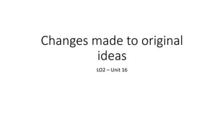 Changes made to original
ideas
LO2 – Unit 16
 
