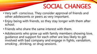 SOCIAL CHANGES
• Very self- conscious. They consider approval of friends and
other adolescents or peers as very important.
• Enjoy being with friends, so they stay longer with them after
school.
• Friends who share the same interest with them.
• Adolescents who grow up with family members showing love,
guidance and support for each other are less likely to get
involved with bad company and engage in fights, vandalism,
smoking , drinking, or drug sessions.
 