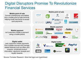 Mobile payment
Digital wallet
Mobile point of sale
Digital Disruptors Promise To Revolutionize
Financial Services
Source: Forrester Research. Note that logos are hyperlinked.
Mobile point of sale
Convert smartphones and tablets
into a mobile point of sale terminal,
helping small merchants to accept
card payments.
Mobile payment
Let customers initiate a payment
using a mobile phone.
Digital wallet
Lets customers initiate payments
from multiple sources and manage
related features such as offers and
coupons, enhanced product
information, electronic receipts and
loyalty rewards.
 