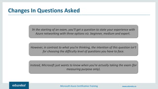 Microsoft Azure Certification Training www.edureka.co
Changes In Questions Asked
In the starting of an exam, you’ll get a question to state your experience with
Azure networking with three options viz. beginner, medium and expert.
However, in contrast to what you’re thinking, the intention of this question isn’t
for choosing the difficulty level of questions you have to face.
Instead, Microsoft just wants to know when you’re actually taking the exam (for
measuring purpose only).
 