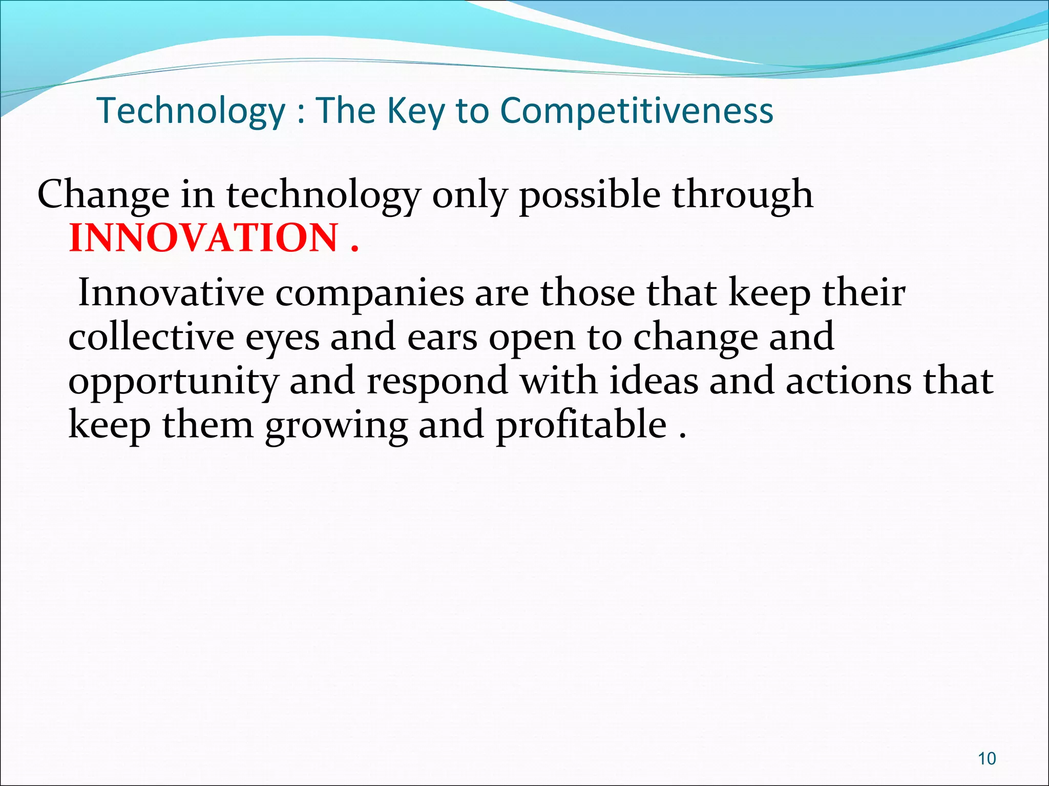 Technology : The Key to Competitiveness
Change in technology only possible through
INNOVATION .
Innovative companies are those that keep their
collective eyes and ears open to change and
opportunity and respond with ideas and actions that
keep them growing and profitable .
10
 
