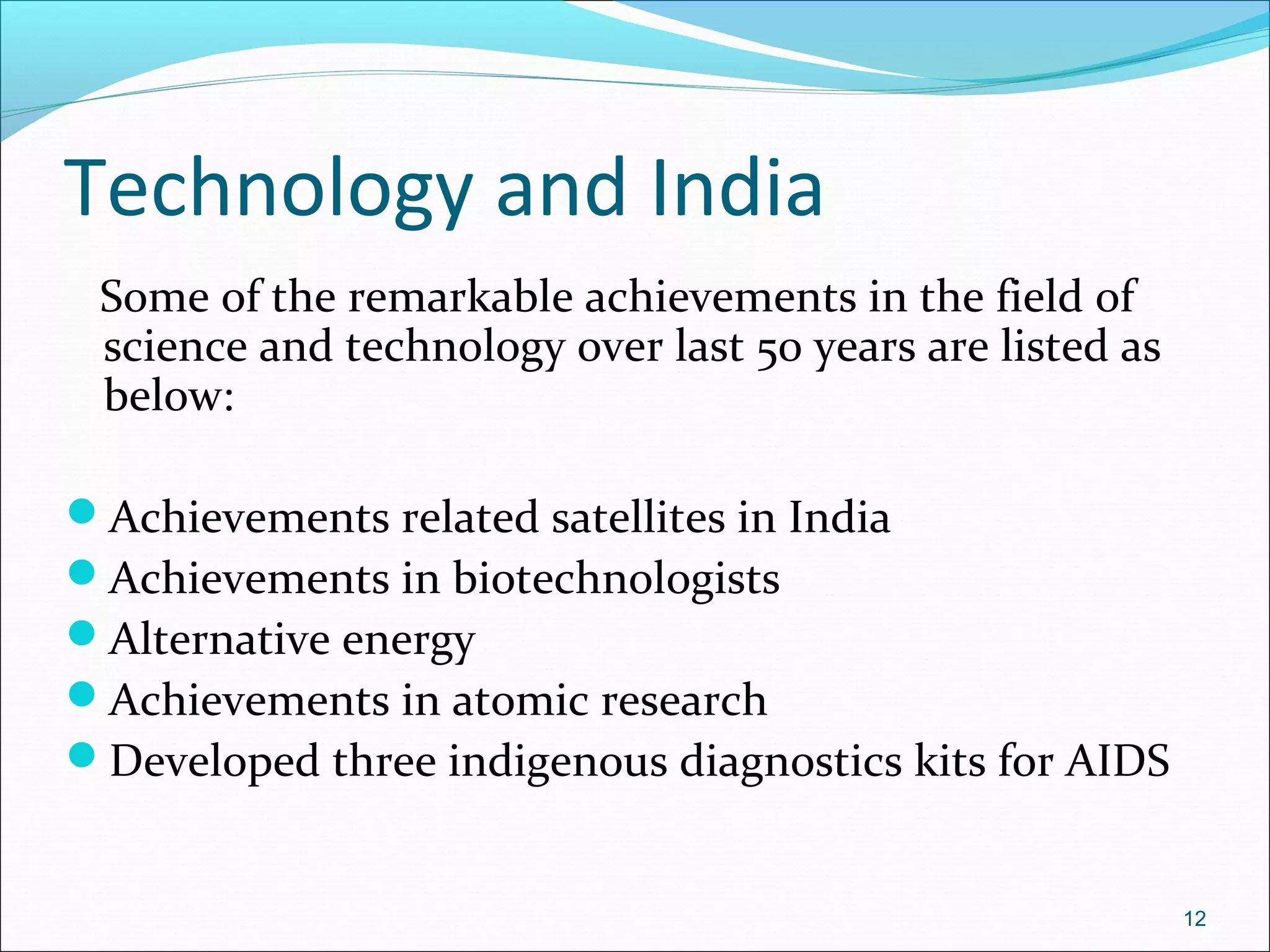 Technology and India
Some of the remarkable achievements in the field of
science and technology over last 50 years are listed as
below:
Achievements related satellites in India
Achievements in biotechnologists
Alternative energy
Achievements in atomic research
Developed three indigenous diagnostics kits for AIDS
12
 
