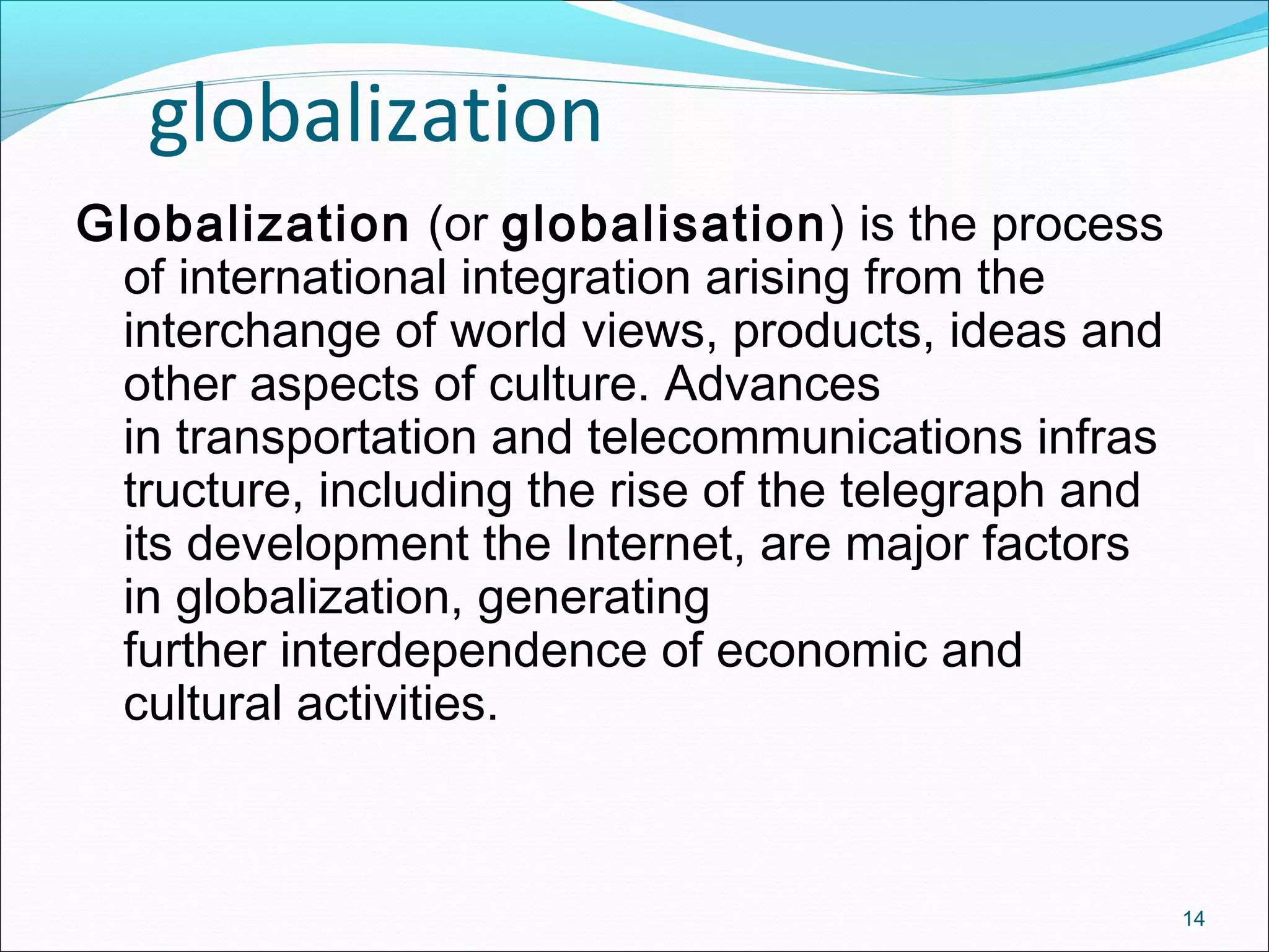 globalization
14
Globalization (or globalisation) is the process
of international integration arising from the
interchange of world views, products, ideas and
other aspects of culture. Advances
in transportation and telecommunications infras
tructure, including the rise of the telegraph and
its development the Internet, are major factors
in globalization, generating
further interdependence of economic and
cultural activities.
 