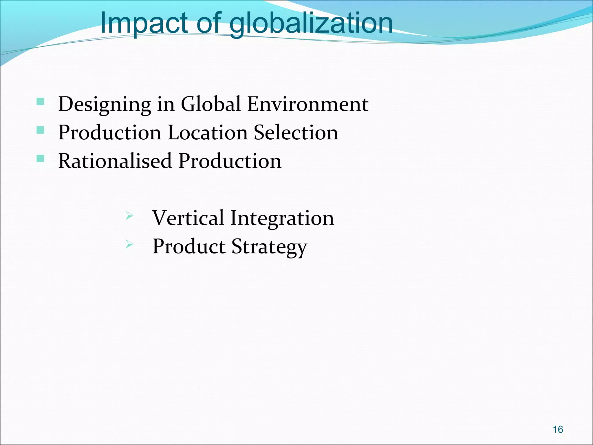 16
Impact of globalization
 Designing in Global Environment
 Production Location Selection
 Rationalised Production
 Vertical Integration
 Product Strategy
 