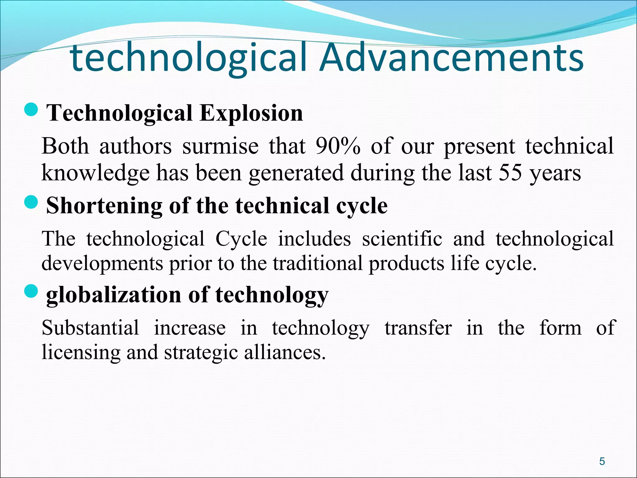 technological Advancements
Technological Explosion
Both authors surmise that 90% of our present technical
knowledge has been generated during the last 55 years
Shortening of the technical cycle
The technological Cycle includes scientific and technological
developments prior to the traditional products life cycle.
globalization of technology
Substantial increase in technology transfer in the form of
licensing and strategic alliances.
5
 