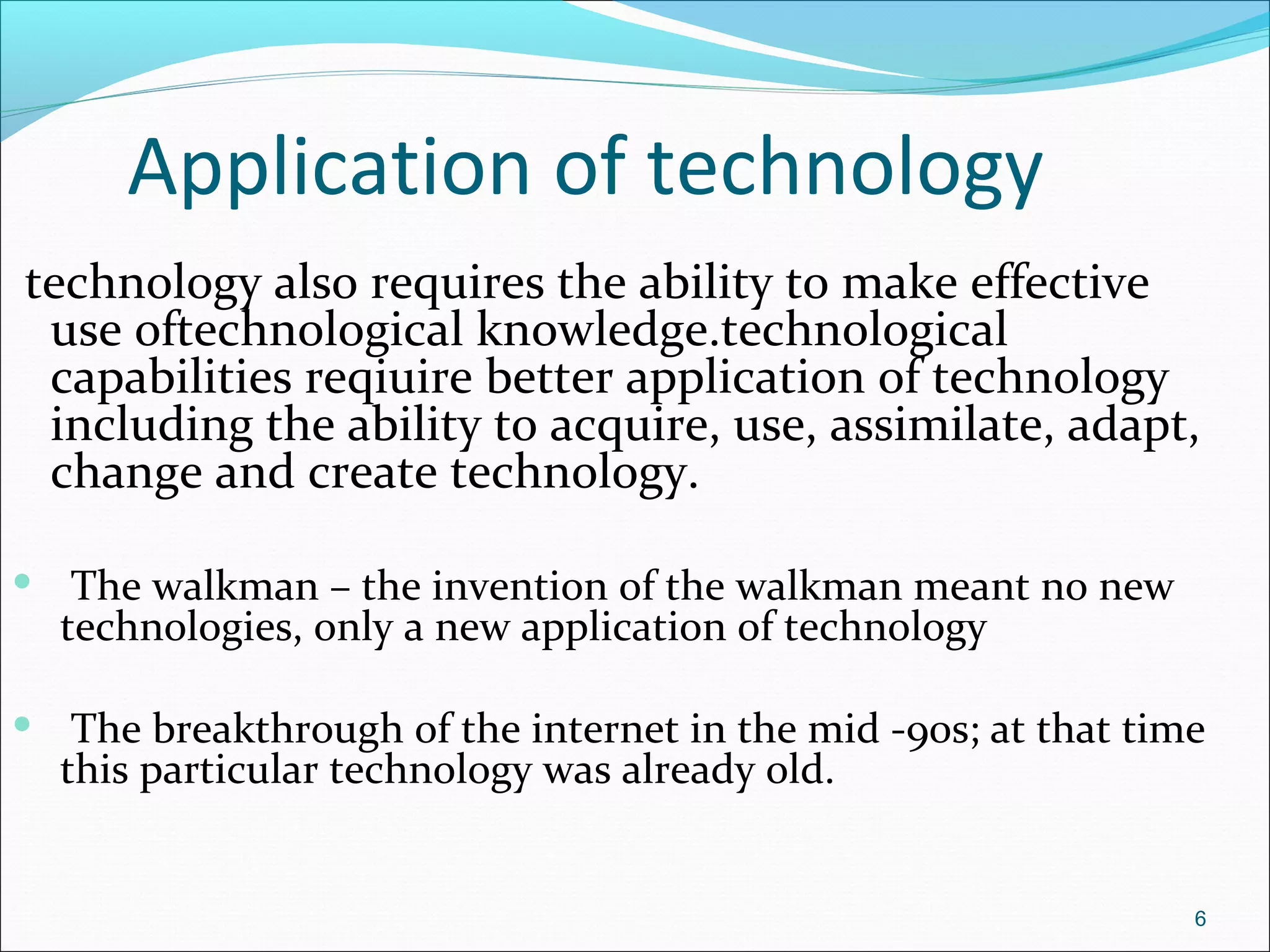 Application of technology
technology also requires the ability to make effective
use oftechnological knowledge.technological
capabilities reqiuire better application of technology
including the ability to acquire, use, assimilate, adapt,
change and create technology.
 The walkman – the invention of the walkman meant no new
technologies, only a new application of technology
 The breakthrough of the internet in the mid -90s; at that time
this particular technology was already old.
6
 