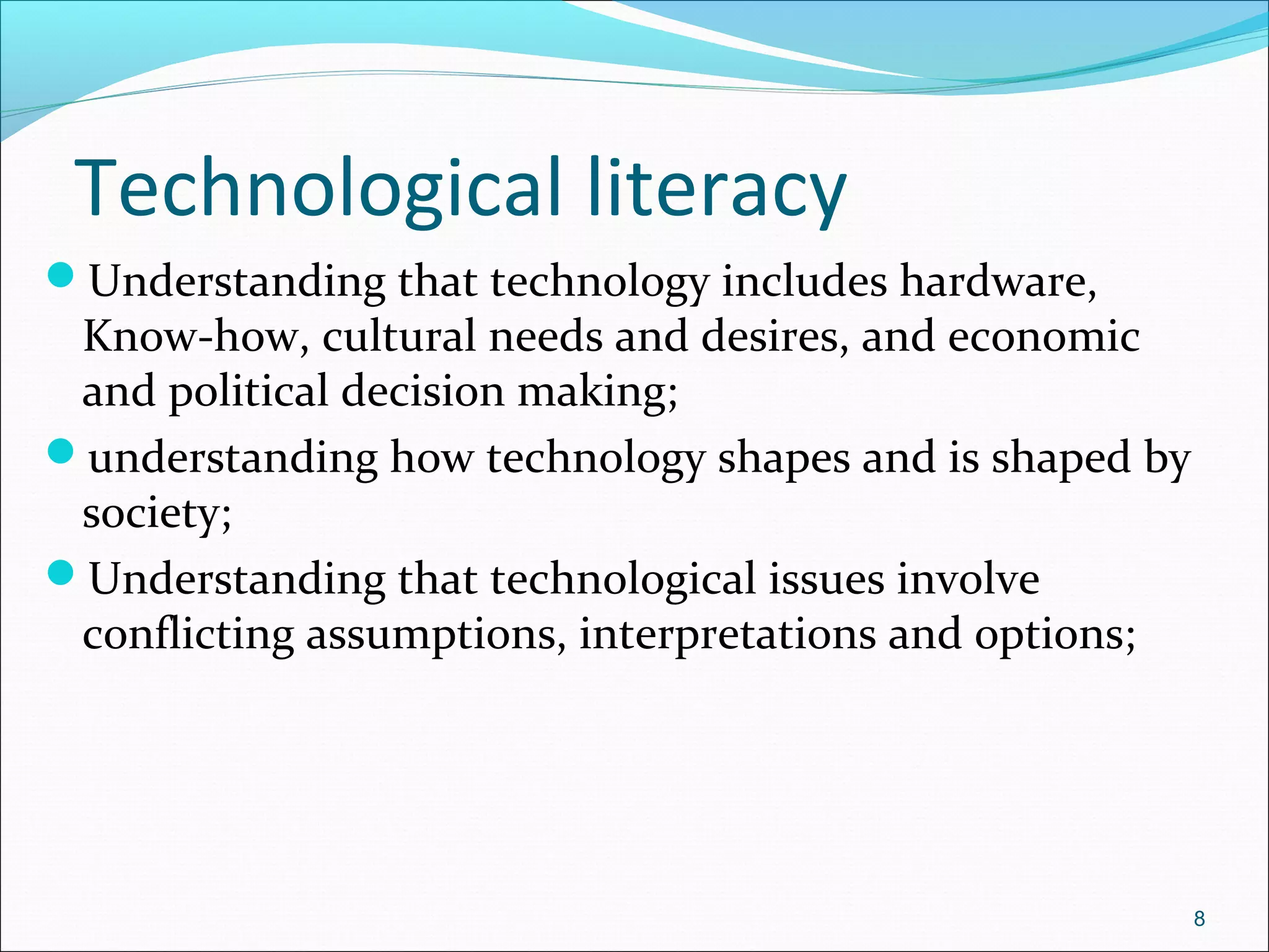 Technological literacy
Understanding that technology includes hardware,
Know-how, cultural needs and desires, and economic
and political decision making;
understanding how technology shapes and is shaped by
society;
Understanding that technological issues involve
conflicting assumptions, interpretations and options;
8
 