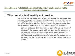 Amendment in Rule 6(3) also clarifies that point of taxation rule is not to
                   determine the taxable event

• When service is ultimately not provided
               (3) Where an assessee has issued an invoice, or received any
               payment, against a service to be provided which is not so provided by
               him either wholly or partially for any reason, the assessee may take
               the credit of such excess service tax paid by him, if the assessee.-
                    (a) has refunded the payment or part thereof, so received
                    alongwith the service tax payable thereon for the service to be
                    provided by him to the person from whom it was received; or
                    (b) has issued a credit note for the value of the service not so
                    provided to the person to whom such an invoice had been
                    issued.




7/19/2012
 