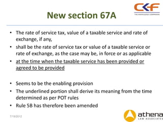 New section 67A
• The rate of service tax, value of a taxable service and rate of
  exchange, if any,
• shall be the rate of service tax or value of a taxable service or
  rate of exchange, as the case may be, in force or as applicable
• at the time when the taxable service has been provided or
  agreed to be provided

• Seems to be the enabling provision
• The underlined portion shall derive its meaning from the time
  determined as per POT rules
• Rule 5B has therefore been amended
7/19/2012
 