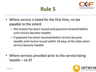 Rule 5
• Where service is taxed for the first time, no tax
  payable to the extent
      – the invoice has been issued and payment received before
        such service became taxable;
      – If payment has been received before service became
        taxable and invoice issued within 14 days of the date when
        service became taxable


• Where services provided prior to the service being
  taxable – no ST

7/19/2012
 