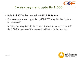 Excess payment upto Rs 1,000

• Rule 3 of POT Rules read with R 4A of ST Rules–
• For excess amount upto Rs. 1,000 POT may be the issue of
  invoice itself
• Invoice not required to be issued if amount received is upto
  Rs. 1,000 in excess of the amount indicated in the Invoice.




7/19/2012
 